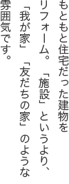 もともと住宅だった建物をリフォーム。「施設」というより、「我が家」「友だちの家」のような雰囲気です。