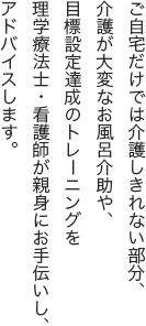 ご自宅だけでは介護しきれない部分、介護が大変なお風呂介助や、
目標設定達成のトレーニングを理学療法士・看護師が親身にお手伝いし、アドバイスします。