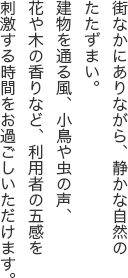 街なかにありながら、静かな自然のたたずまい。建物を通る風、小鳥や虫の声、花や木の香りなど、利用者の五感を刺激する時間をお過ごしいただけます。